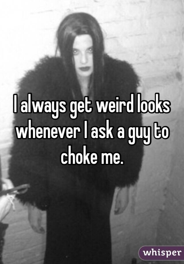 I always get weird looks whenever I ask a guy to choke me. 