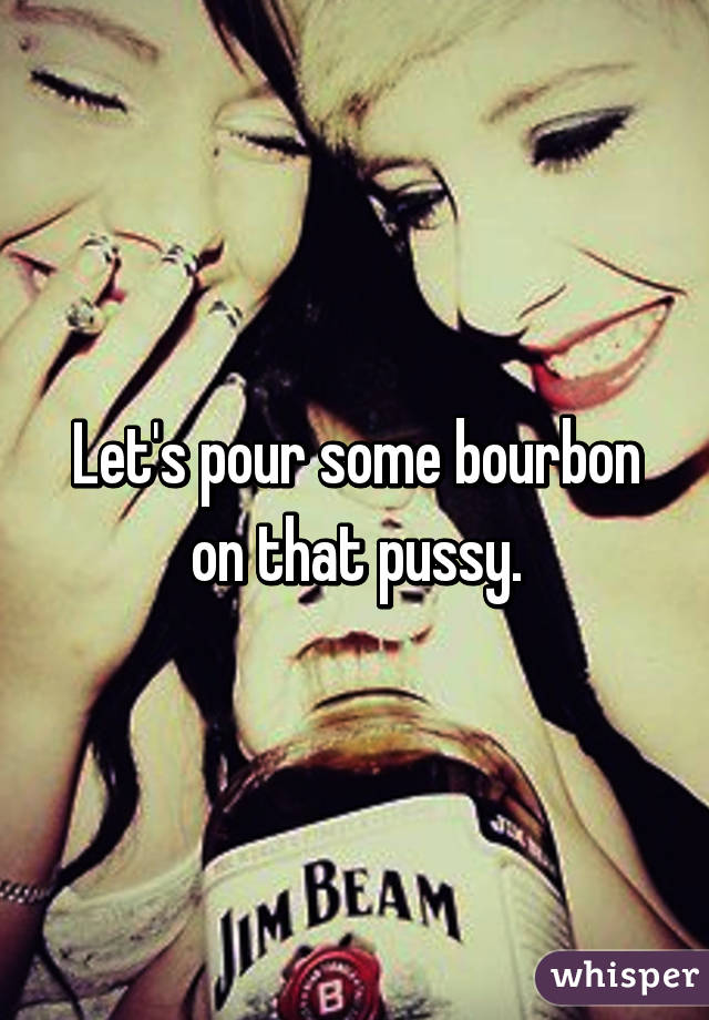 Let's pour some bourbon on that pussy.