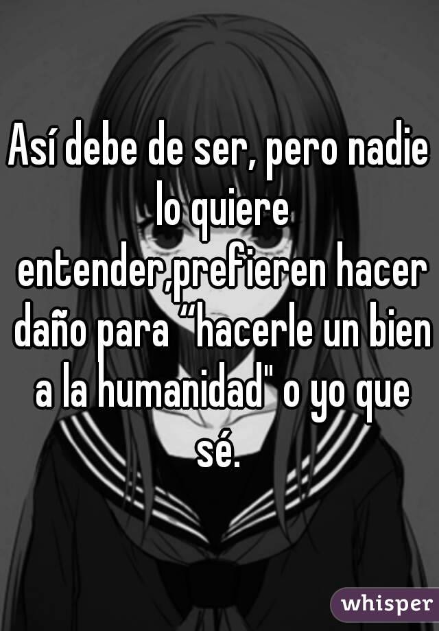 Así debe de ser, pero nadie lo quiere entender,prefieren hacer daño para “hacerle un bien a la humanidad" o yo que sé. 