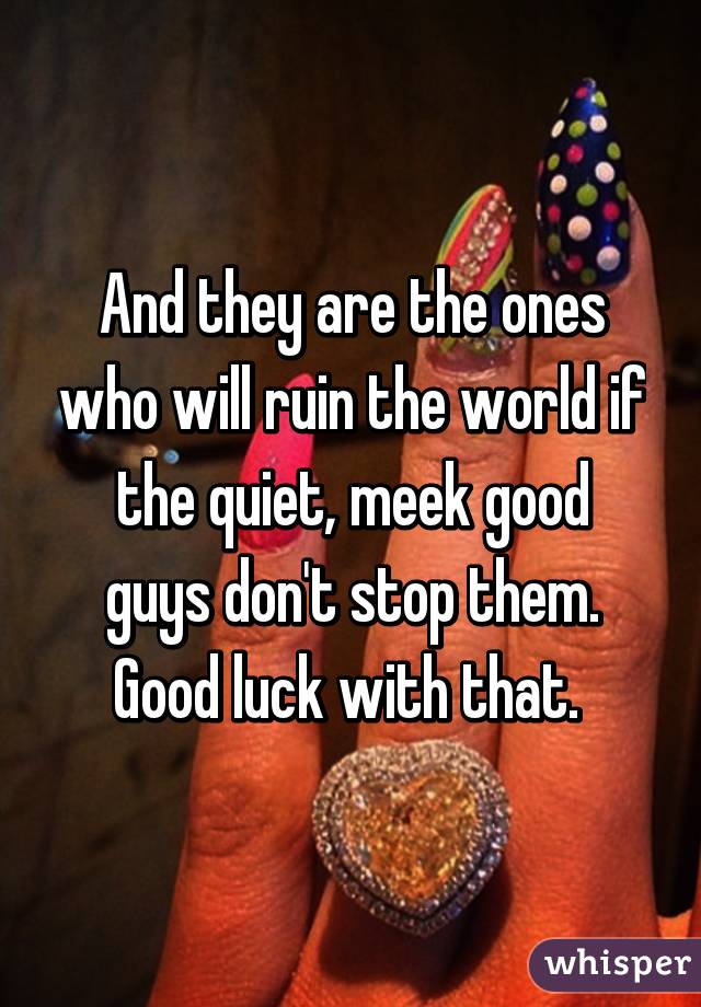 And they are the ones who will ruin the world if the quiet, meek good guys don't stop them. Good luck with that. 