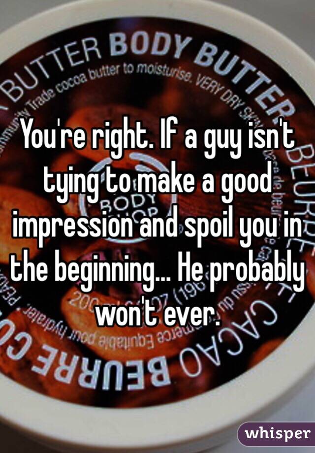 You're right. If a guy isn't tying to make a good impression and spoil you in the beginning... He probably won't ever. 