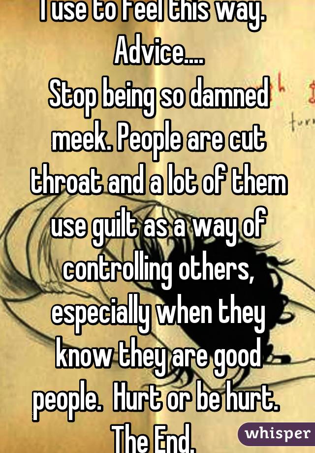I use to feel this way.  
Advice....
Stop being so damned meek. People are cut throat and a lot of them use guilt as a way of controlling others, especially when they know they are good people.  Hurt or be hurt.  The End.  