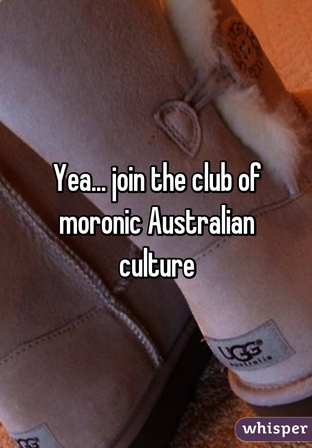 Yea... join the club of moronic Australian culture