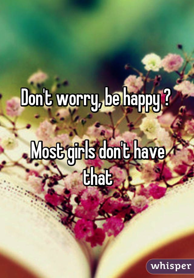 Don't worry, be happy 😊 

Most girls don't have that