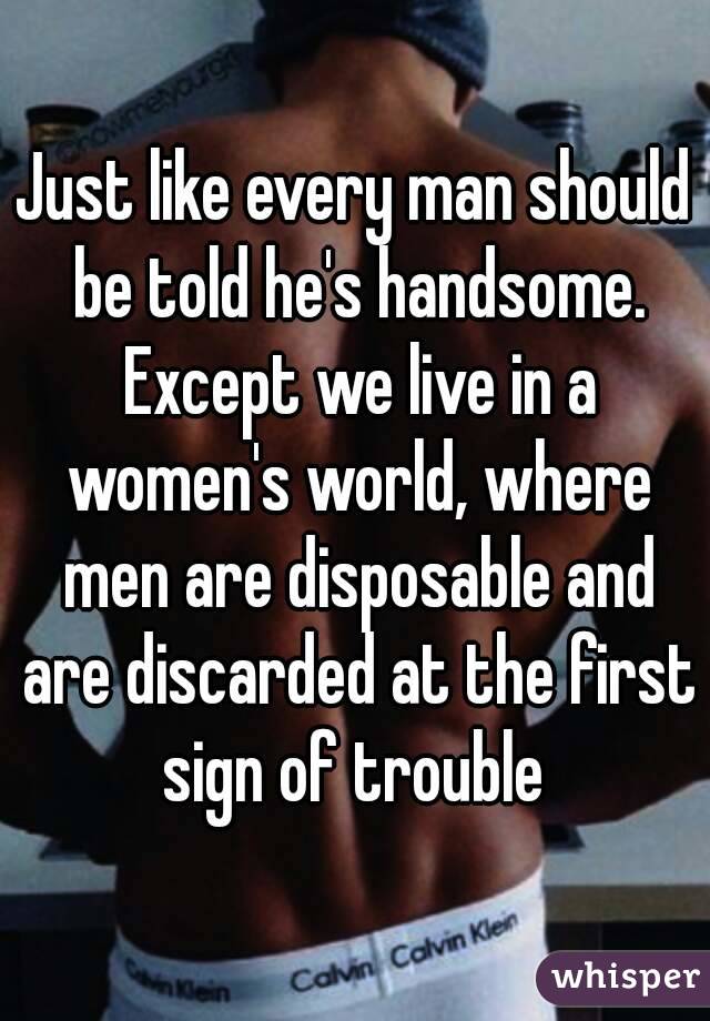 Just like every man should be told he's handsome. Except we live in a women's world, where men are disposable and are discarded at the first sign of trouble 