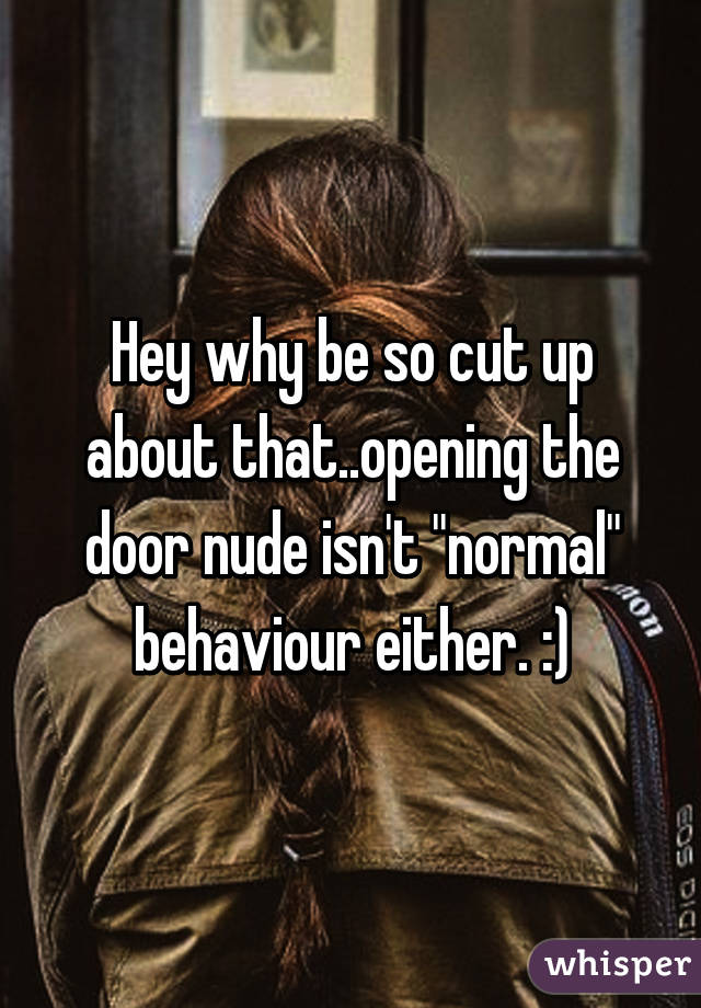 Hey why be so cut up about that..opening the door nude isn't "normal" behaviour either. :)