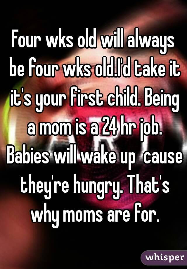 Four wks old will always be four wks old.I'd take it it's your first child. Being a mom is a 24 hr job. Babies will wake up  cause they're hungry. That's why moms are for.