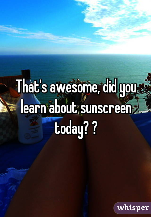 That's awesome, did you learn about sunscreen today? 😂