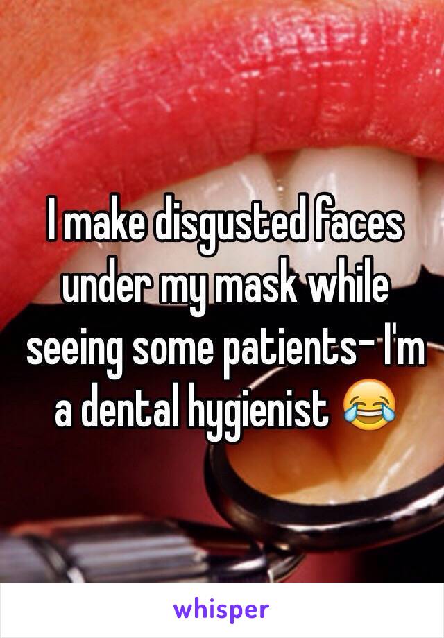 I make disgusted faces under my mask while seeing some patients- I'm a dental hygienist 😂