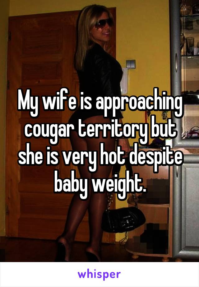 My wife is approaching cougar territory but she is very hot despite baby weight.