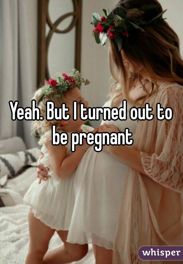 Yeah. But I turned out to be pregnant