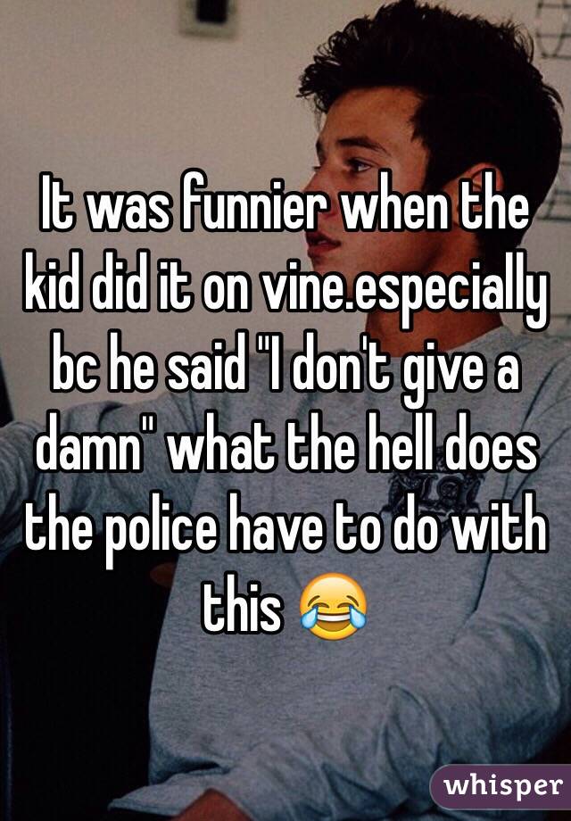 It was funnier when the kid did it on vine.especially bc he said "I don't give a damn" what the hell does the police have to do with this 😂