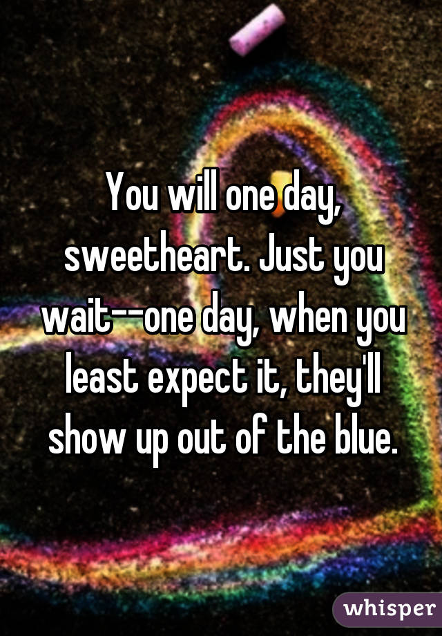 You will one day, sweetheart. Just you wait--one day, when you least expect it, they'll show up out of the blue.