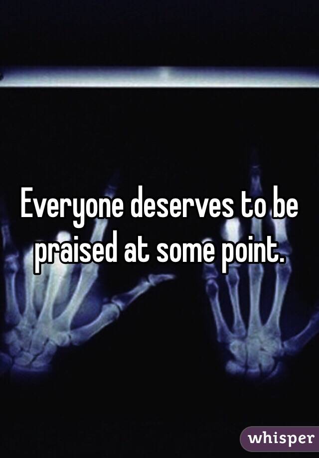 Everyone deserves to be praised at some point.