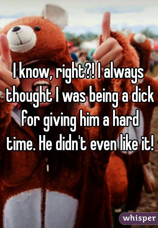 I know, right?! I always thought I was being a dick for giving him a hard time. He didn't even like it!