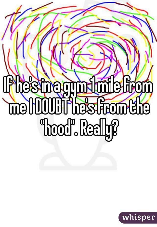 If he's in a gym 1 mile from me I DOUBT he's from the "hood". Really?