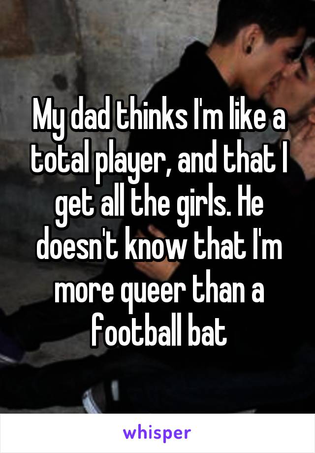 My dad thinks I'm like a total player, and that I get all the girls. He doesn't know that I'm more queer than a football bat