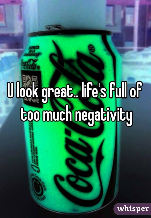 U look great.. life's full of too much negativity