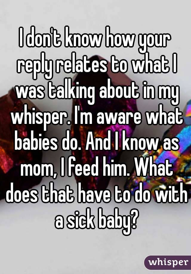 I don't know how your reply relates to what I was talking about in my whisper. I'm aware what babies do. And I know as mom, I feed him. What does that have to do with a sick baby?