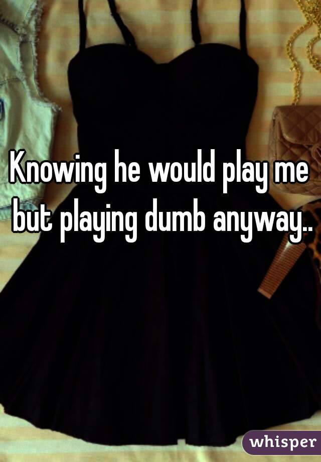 Knowing he would play me but playing dumb anyway.. 