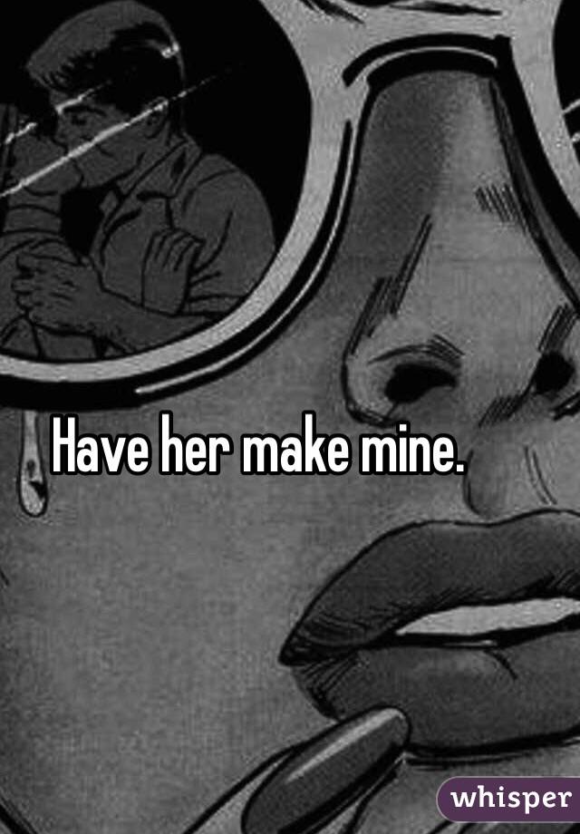 Have her make mine.