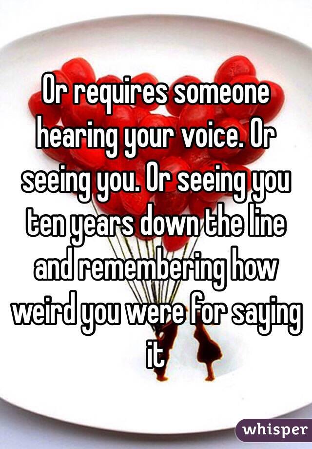 Or requires someone hearing your voice. Or seeing you. Or seeing you ten years down the line and remembering how weird you were for saying it