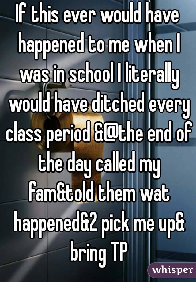 If this ever would have happened to me when I was in school I literally would have ditched every class period &@the end of the day called my fam&told them wat happened&2 pick me up& bring TP