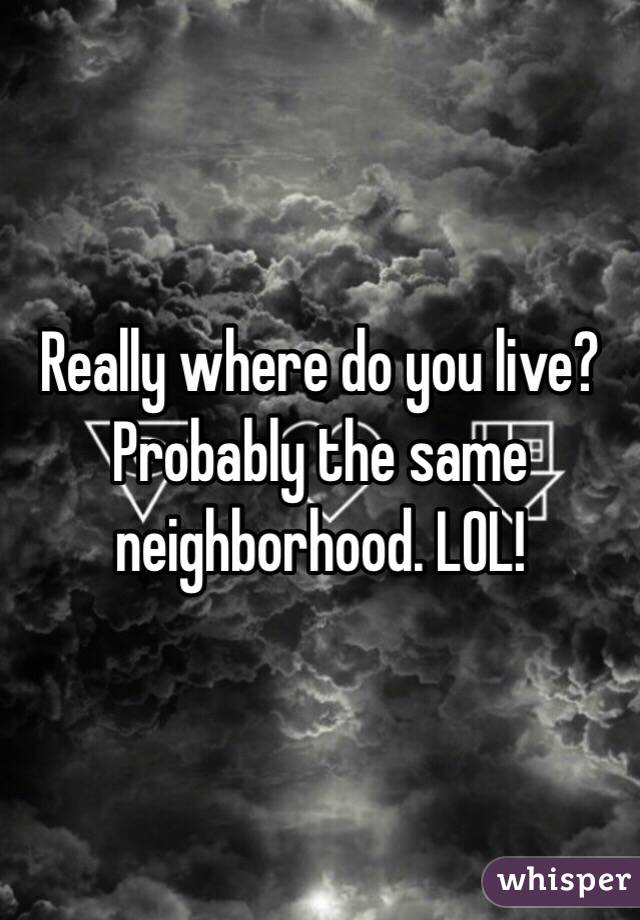 Really where do you live? Probably the same neighborhood. LOL! 