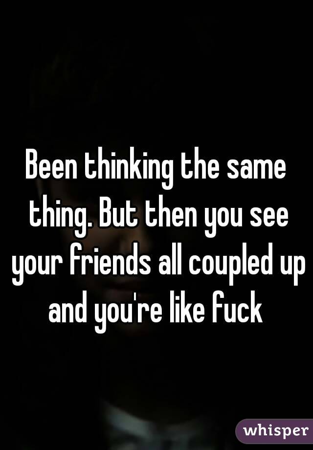 Been thinking the same thing. But then you see your friends all coupled up and you're like fuck 