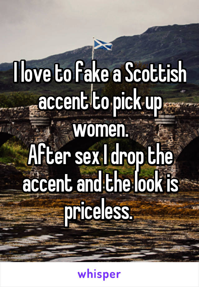 I love to fake a Scottish accent to pick up women.
After sex I drop the accent and the look is priceless. 