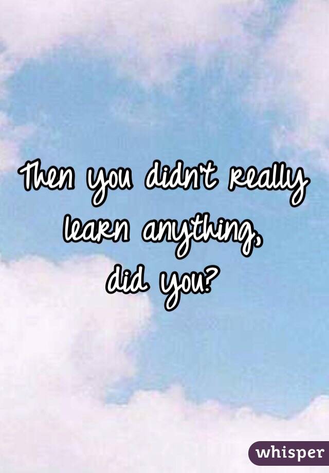 Then you didn't really learn anything, 
did you?