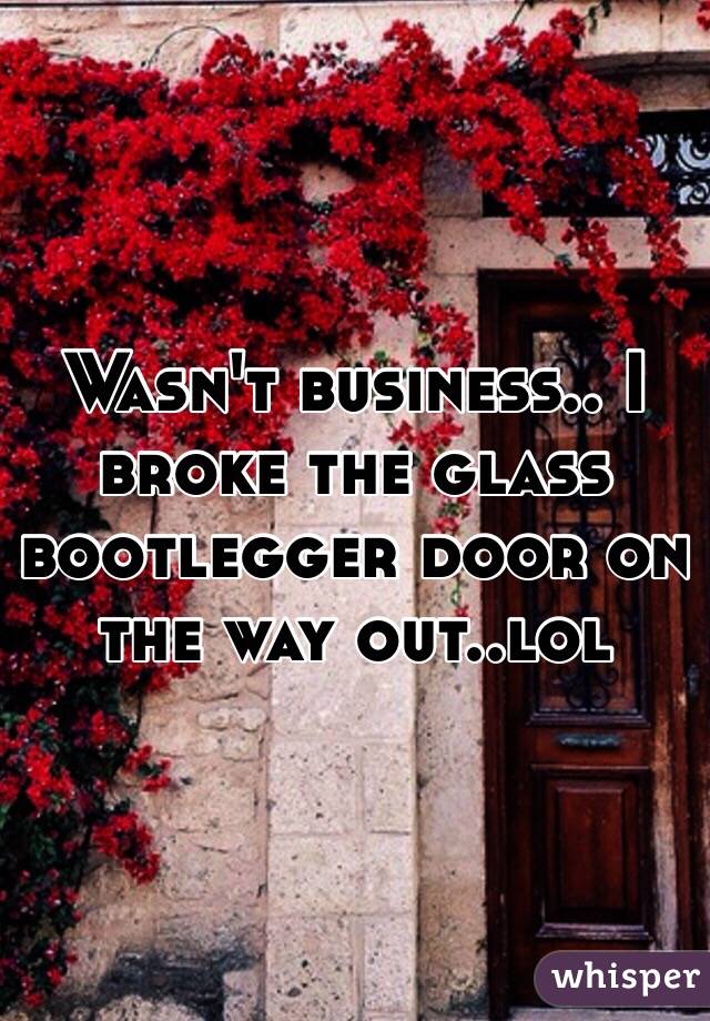 Wasn't business.. I broke the glass bootlegger door on the way out..lol