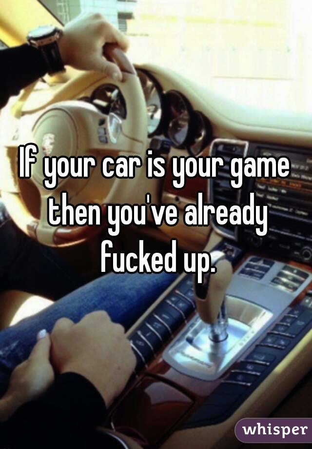 If your car is your game then you've already fucked up.