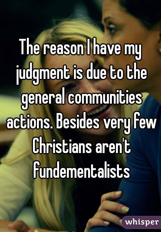 The reason I have my judgment is due to the general communities actions. Besides very few Christians aren't fundementalists