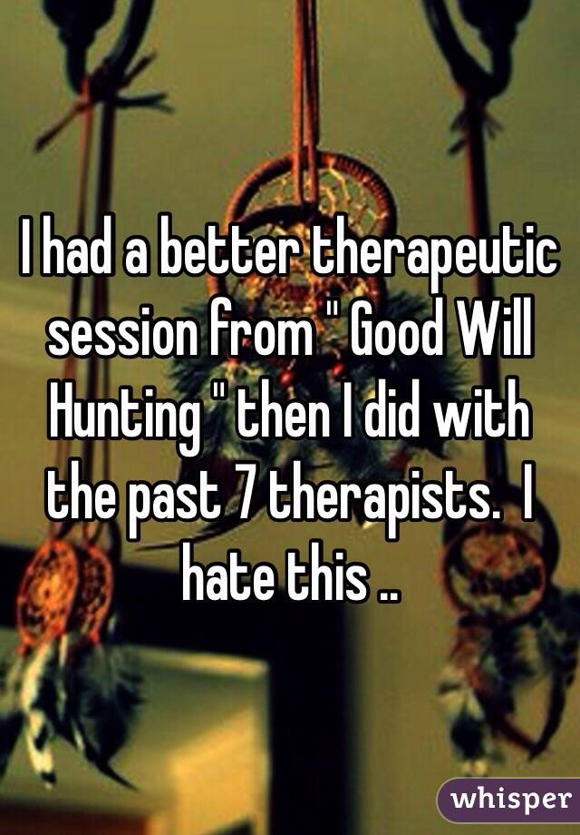 I had a better therapeutic session from " Good Will Hunting " then I did with the past 7 therapists.  I hate this .. 