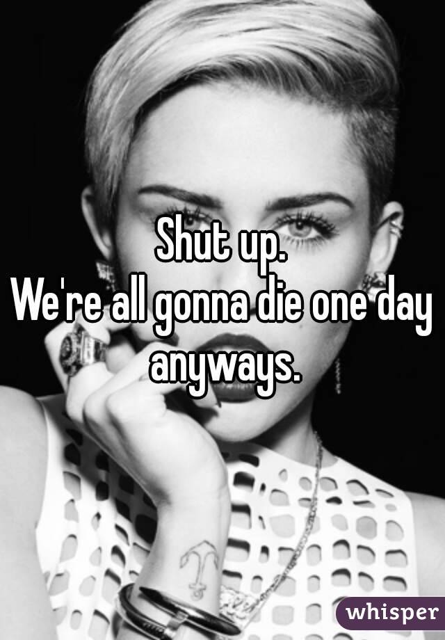 Shut up.
We're all gonna die one day anyways.