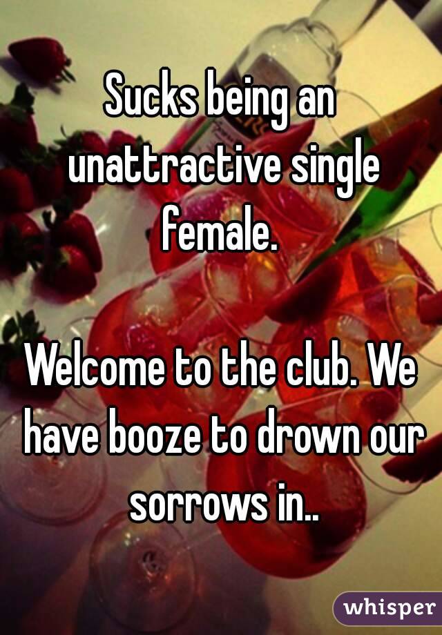 Sucks being an unattractive single female. 

Welcome to the club. We have booze to drown our sorrows in..