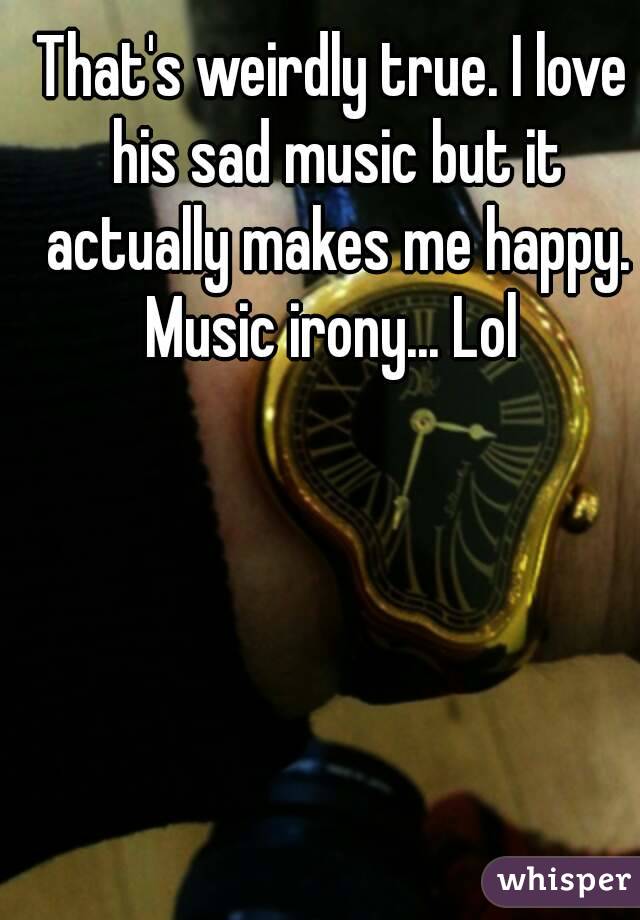 That's weirdly true. I love his sad music but it actually makes me happy. Music irony... Lol 