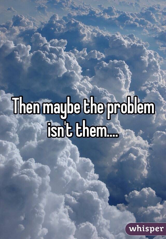 Then maybe the problem isn't them....