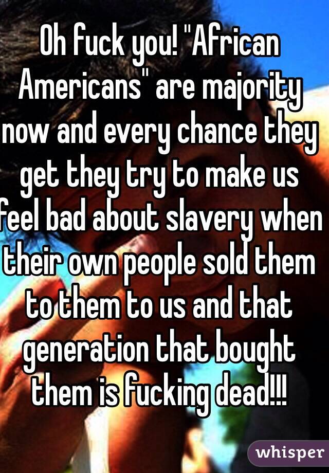 Oh fuck you! "African Americans" are majority now and every chance they get they try to make us feel bad about slavery when their own people sold them to them to us and that generation that bought them is fucking dead!!!