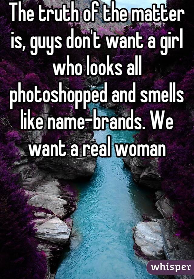 The truth of the matter is, guys don't want a girl who looks all photoshopped and smells like name-brands. We want a real woman