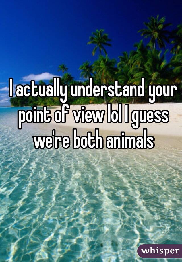 I actually understand your point of view lol I guess we're both animals