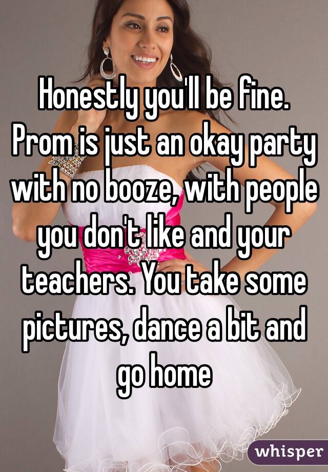 Honestly you'll be fine. Prom is just an okay party with no booze, with people you don't like and your teachers. You take some pictures, dance a bit and go home