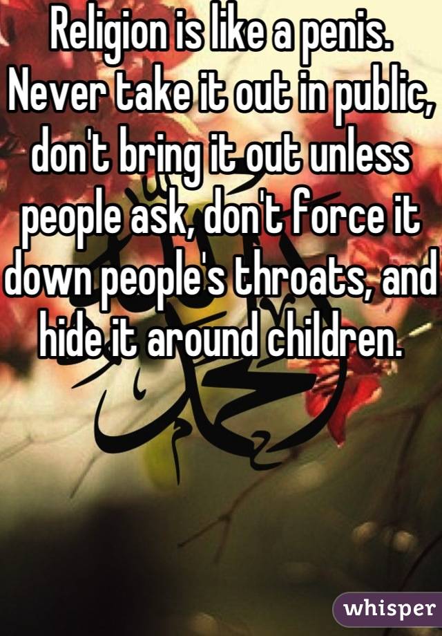 Religion is like a penis. Never take it out in public, don't bring it out unless people ask, don't force it down people's throats, and hide it around children. 