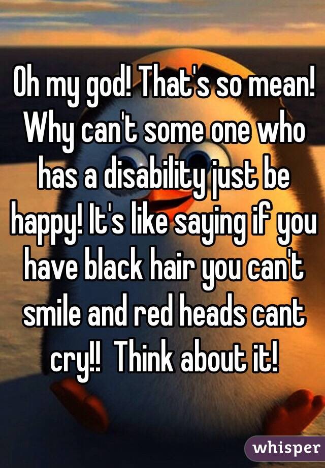 Oh my god! That's so mean! Why can't some one who has a disability just be happy! It's like saying if you have black hair you can't smile and red heads cant cry!!  Think about it!