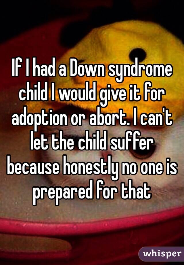 If I had a Down syndrome child I would give it for adoption or abort. I can't let the child suffer because honestly no one is prepared for that