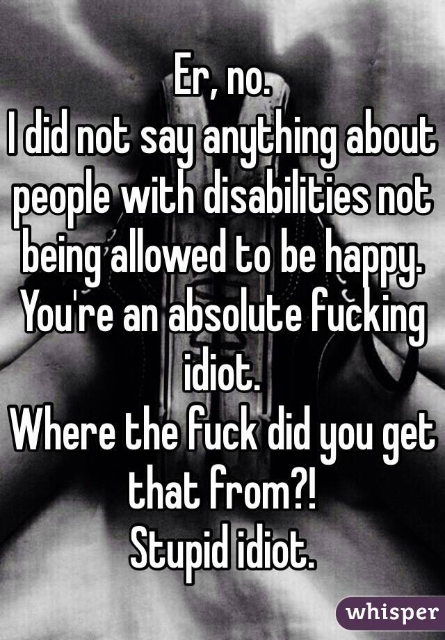 Er, no. 
I did not say anything about people with disabilities not being allowed to be happy. 
You're an absolute fucking idiot. 
Where the fuck did you get that from?! 
Stupid idiot. 