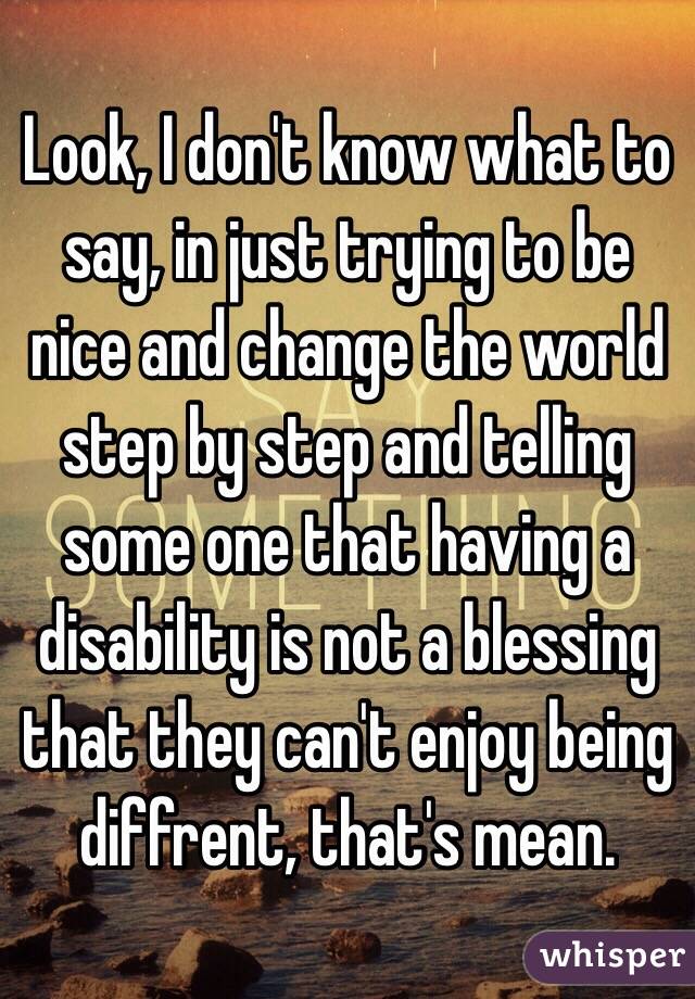 Look, I don't know what to say, in just trying to be nice and change the world step by step and telling some one that having a disability is not a blessing that they can't enjoy being diffrent, that's mean.