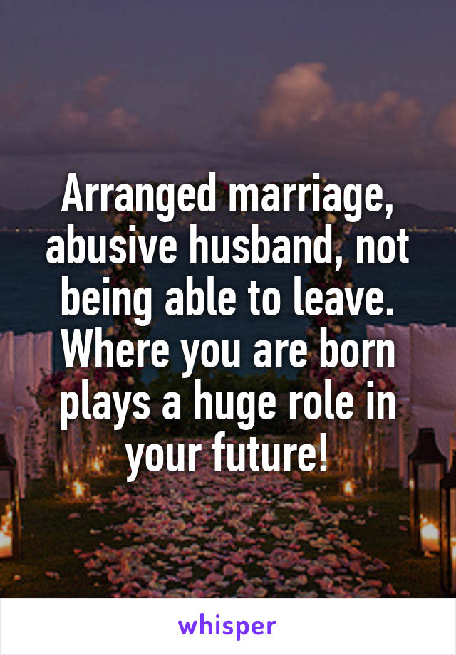 Arranged marriage, abusive husband, not being able to leave. Where you are born plays a huge role in your future!