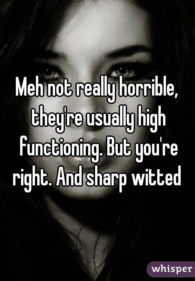 Meh not really horrible, they're usually high functioning. But you're right. And sharp witted 